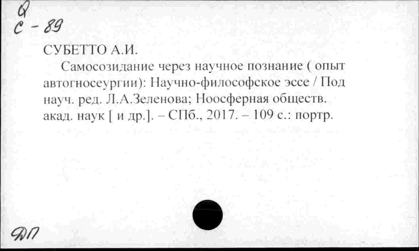 ﻿С
СУБЕТТО А.И.
Самосозидание через научное познание ( опыт автогносеургии): Научно-философское эссе / Под науч. ред. Л.А.Зеленова; Ноосферная обществ, акад, наук [ и др.]. - СПб., 2017. - 109 с.: портр.